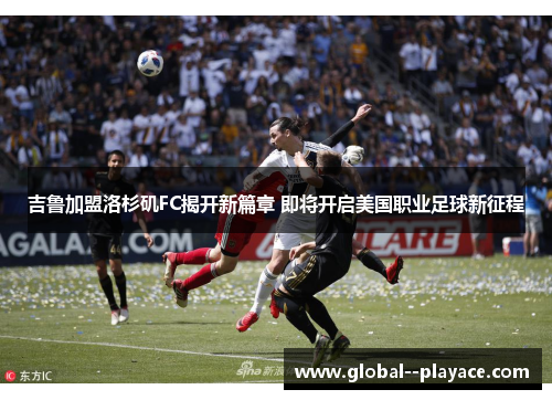 吉鲁加盟洛杉矶FC揭开新篇章 即将开启美国职业足球新征程