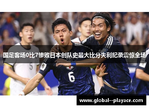 国足客场0比7惨败日本创队史最大比分失利纪录震惊全场