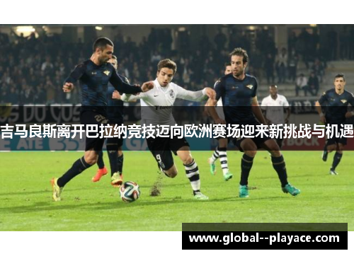 吉马良斯离开巴拉纳竞技迈向欧洲赛场迎来新挑战与机遇